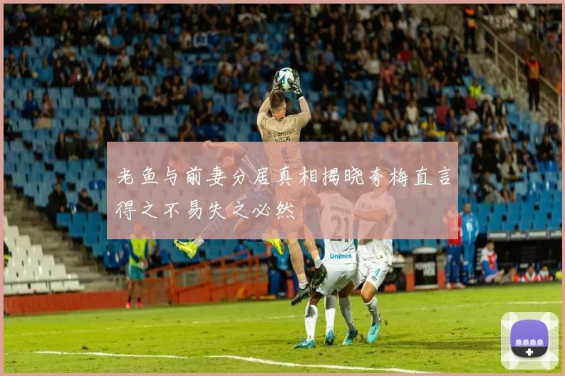 老鱼与前妻分居真相揭晓夸梅直言得之不易失之必然