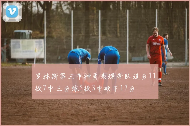 罗林斯第三节神勇表现带队追分11投7中三分球5投3中砍下17分