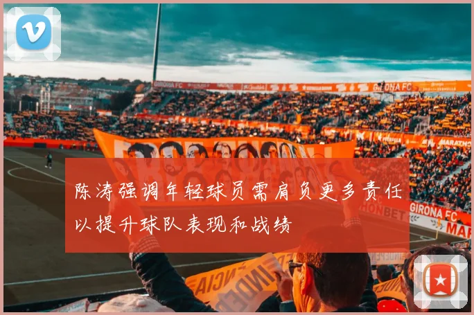 陈涛强调年轻球员需肩负更多责任以提升球队表现和战绩