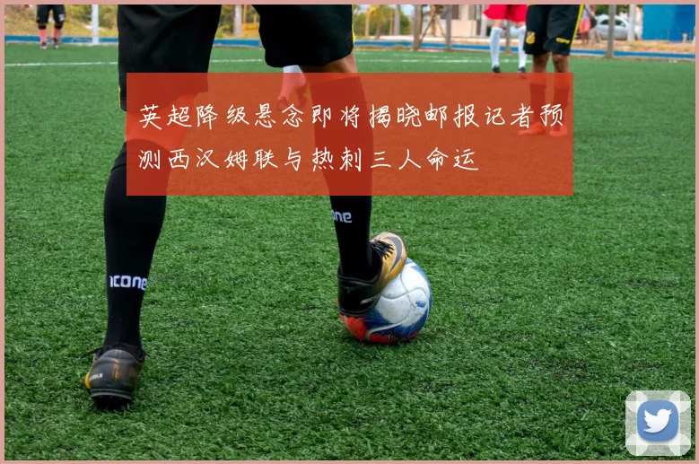 英超降级悬念即将揭晓邮报记者预测西汉姆联与热刺三人命运