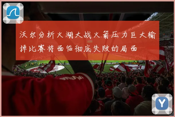 沃尔分析火湖大战火箭压力巨大输掉比赛将面临彻底失败的局面