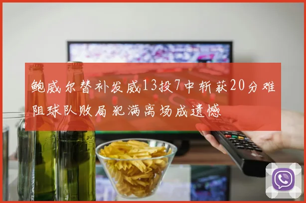 鲍威尔替补发威13投7中斩获20分难阻球队败局犯满离场成遗憾