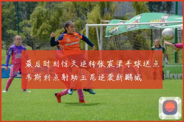 最后时刻惊天逆转张宸梁手球送点韦斯利点射助玉昆逆袭新鹏城
