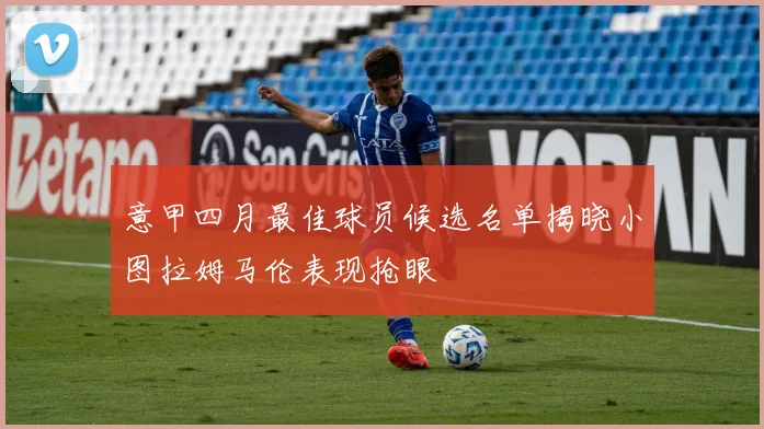 意甲四月最佳球员候选名单揭晓小图拉姆马伦表现抢眼