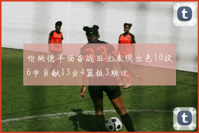 伦纳德半场奋战旧主表现出色10投6中贡献13分4篮板3助攻