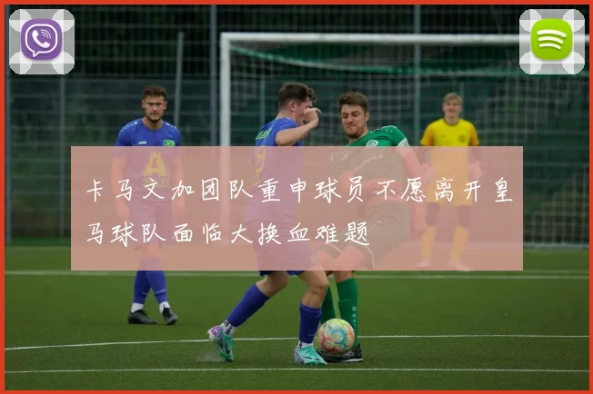 卡马文加团队重申球员不愿离开皇马球队面临大换血难题