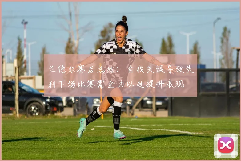 兰德尔赛后总结：自我失误导致失利下场比赛需全力以赴提升表现