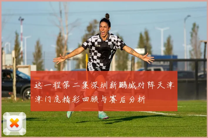 这一程第二集深圳新鹏城对阵天津津门虎精彩回顾与赛后分析