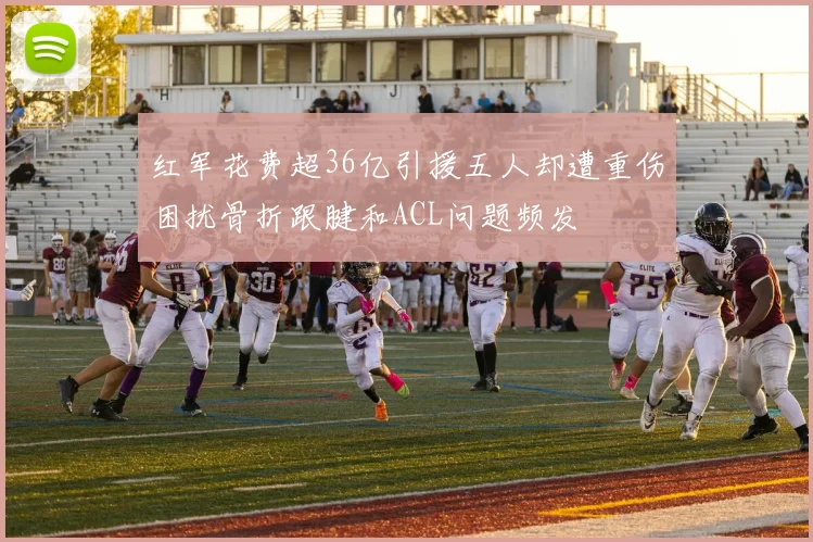 红军花费超36亿引援五人却遭重伤困扰骨折跟腱和ACL问题频发