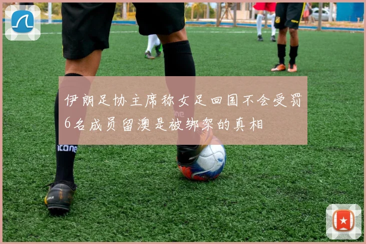 伊朗足协主席称女足回国不会受罚6名成员留澳是被绑架的真相