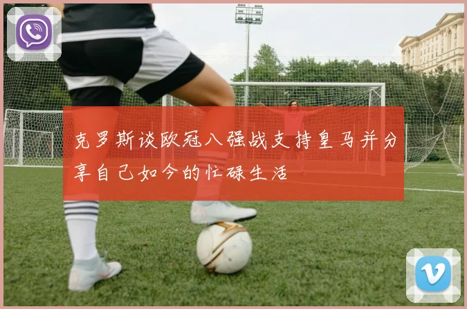 克罗斯谈欧冠八强战支持皇马并分享自己如今的忙碌生活