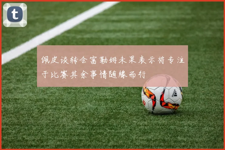 佩皮谈转会富勒姆未果表示将专注于比赛其余事情随缘而行