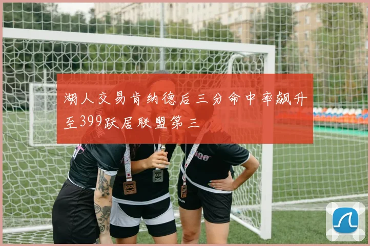 湖人交易肯纳德后三分命中率飙升至399跃居联盟第三