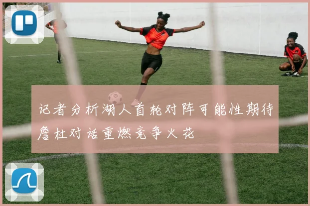 记者分析湖人首轮对阵可能性期待詹杜对话重燃竞争火花