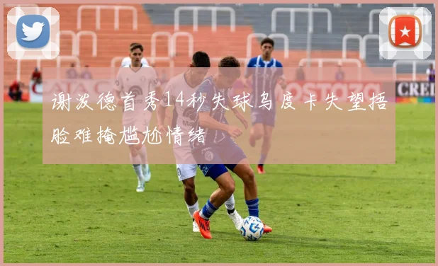 谢泼德首秀14秒失球乌度卡失望捂脸难掩尴尬情绪