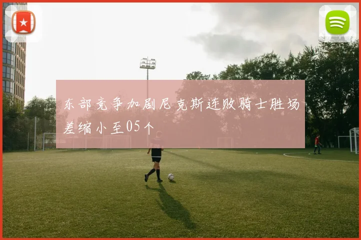 东部竞争加剧尼克斯连败骑士胜场差缩小至05个