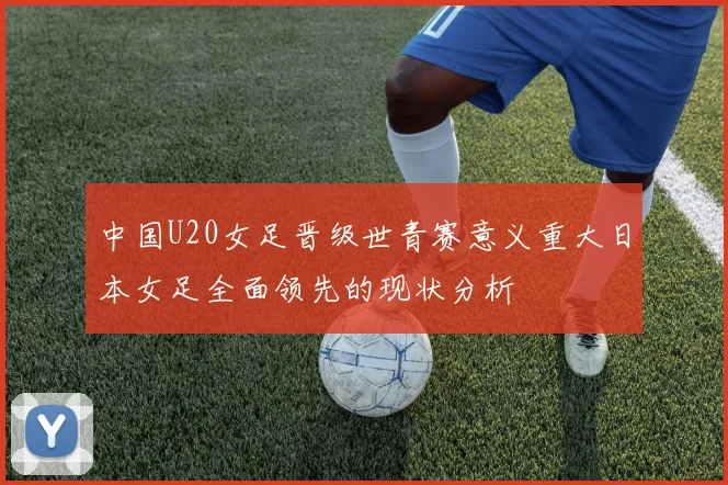 中国U20女足晋级世青赛意义重大日本女足全面领先的现状分析