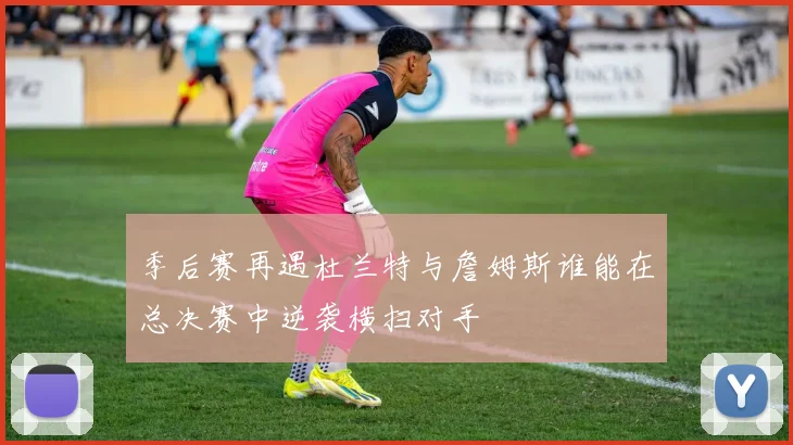 季后赛再遇杜兰特与詹姆斯谁能在总决赛中逆袭横扫对手