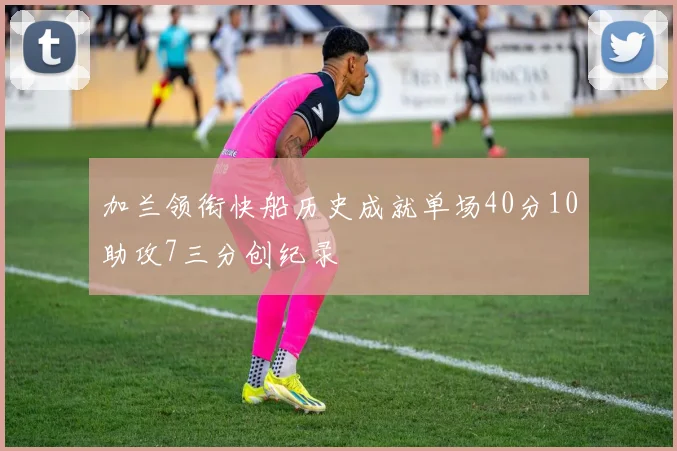 加兰领衔快船历史成就单场40分10助攻7三分创纪录