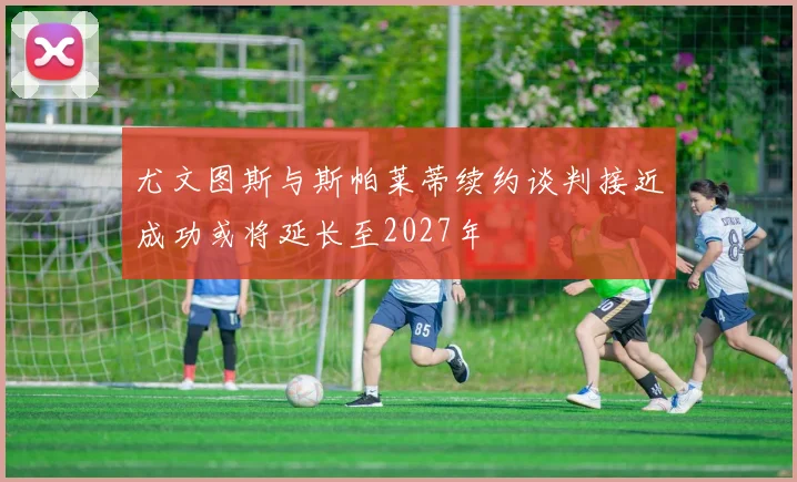 尤文图斯与斯帕莱蒂续约谈判接近成功或将延长至2027年