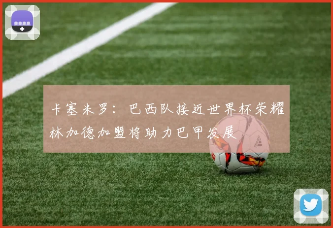 卡塞米罗:巴西队接近世界杯荣耀林加德加盟将助力巴甲发展