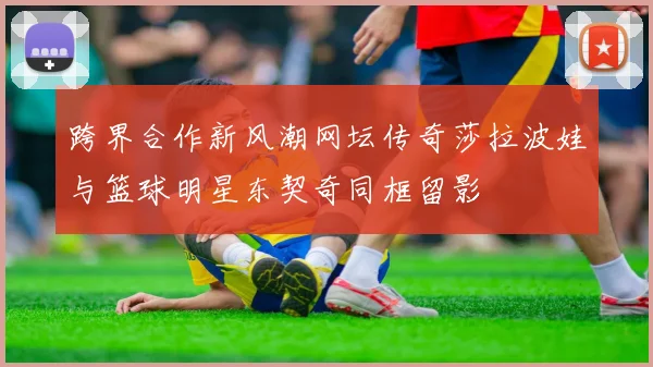 跨界合作新风潮网坛传奇莎拉波娃与篮球明星东契奇同框留影